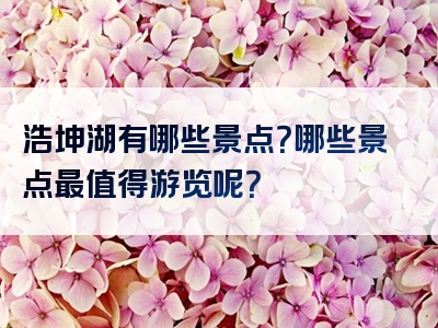浩坤湖有哪些景点？哪些景点最值得游览呢？