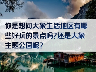 你是想问大象生活地区有哪些好玩的景点吗？还是大象主题公园呢？