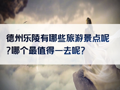 德州乐陵有哪些旅游景点呢？哪个最值得一去呢？