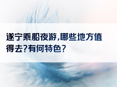 遂宁乘船夜游，哪些地方值得去？有何特色？