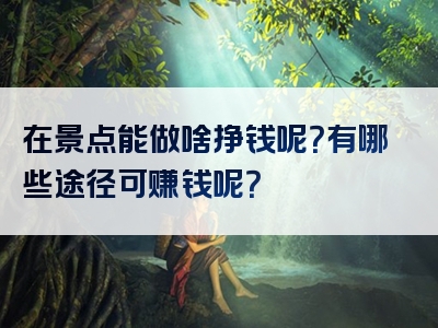 在景点能做啥挣钱呢？有哪些途径可赚钱呢？