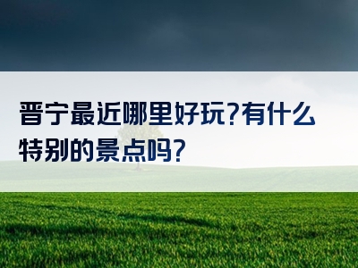 晋宁最近哪里好玩？有什么特别的景点吗？