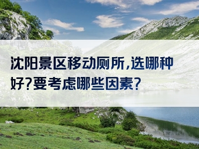 沈阳景区移动厕所，选哪种好？要考虑哪些因素？