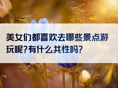 美女们都喜欢去哪些景点游玩呢？有什么共性吗？