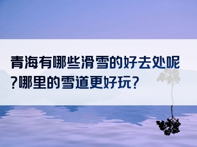 青海有哪些滑雪的好去处呢？哪里的雪道更好玩？