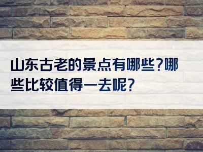 山东古老的景点有哪些？哪些比较值得一去呢？