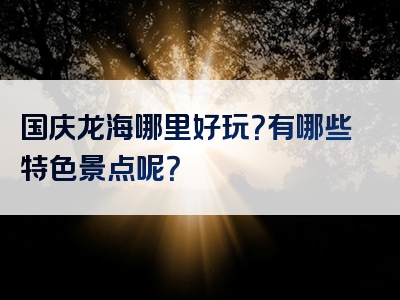 国庆龙海哪里好玩？有哪些特色景点呢？