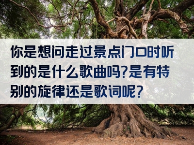 你是想问走过景点门口时听到的是什么歌曲吗？是有特别的旋律还是歌词呢？
