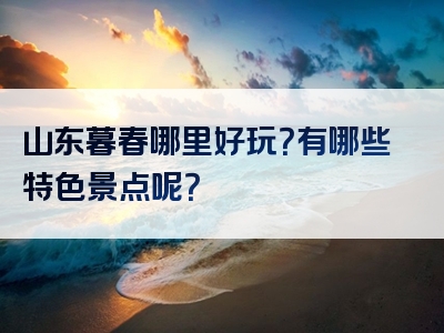 山东暮春哪里好玩？有哪些特色景点呢？