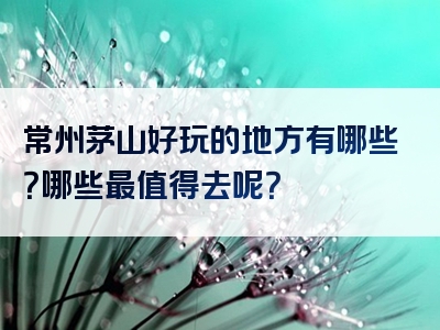 常州茅山好玩的地方有哪些？哪些最值得去呢？