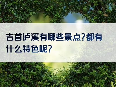 吉首泸溪有哪些景点？都有什么特色呢？