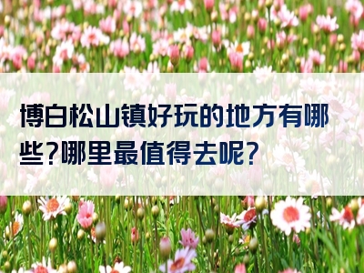 博白松山镇好玩的地方有哪些？哪里最值得去呢？