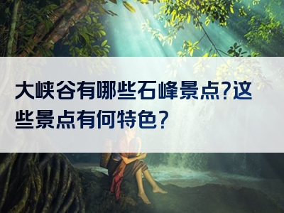 大峡谷有哪些石峰景点？这些景点有何特色？