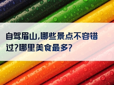 自驾眉山，哪些景点不容错过？哪里美食最多？