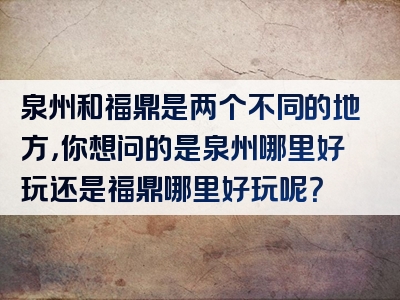 泉州和福鼎是两个不同的地方，你想问的是泉州哪里好玩还是福鼎哪里好玩呢？