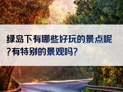 绿岛下有哪些好玩的景点呢？有特别的景观吗？