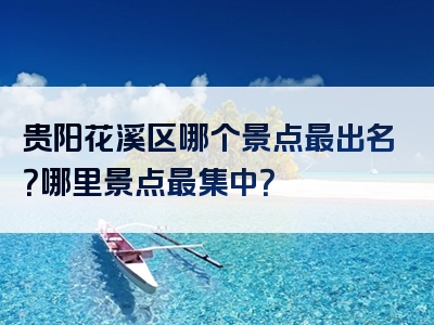 贵阳花溪区哪个景点最出名？哪里景点最集中？