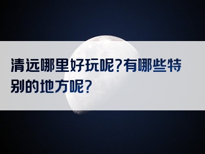 清远哪里好玩呢？有哪些特别的地方呢？