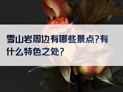 雪山岩周边有哪些景点？有什么特色之处？