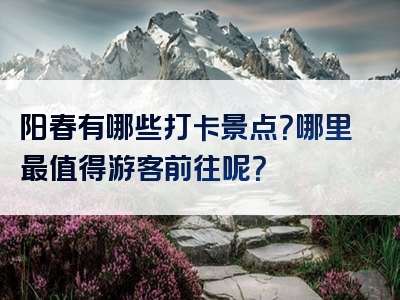 阳春有哪些打卡景点？哪里最值得游客前往呢？